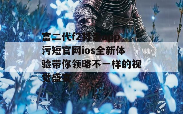 富二代f2抖音app污短官网ios全新体验带你领略不一样的视觉盛宴