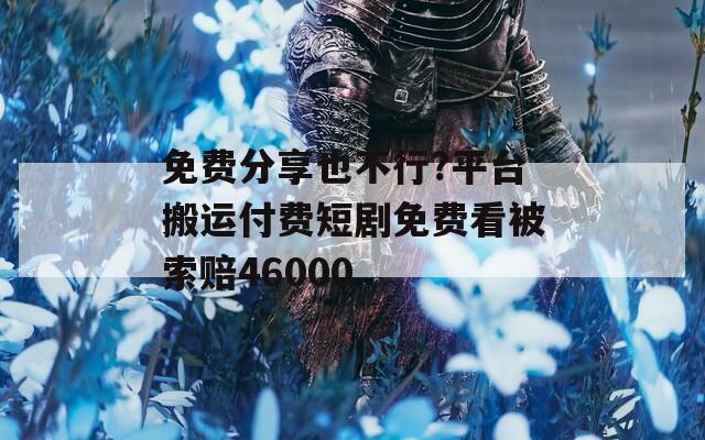 免费分享也不行?平台搬运付费短剧免费看被索赔46000