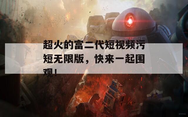 超火的富二代短视频污短无限版，快来一起围观！