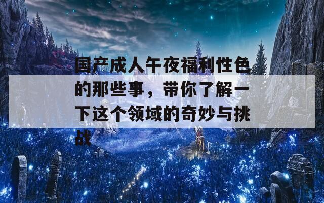 国产成人午夜福利性色的那些事，带你了解一下这个领域的奇妙与挑战