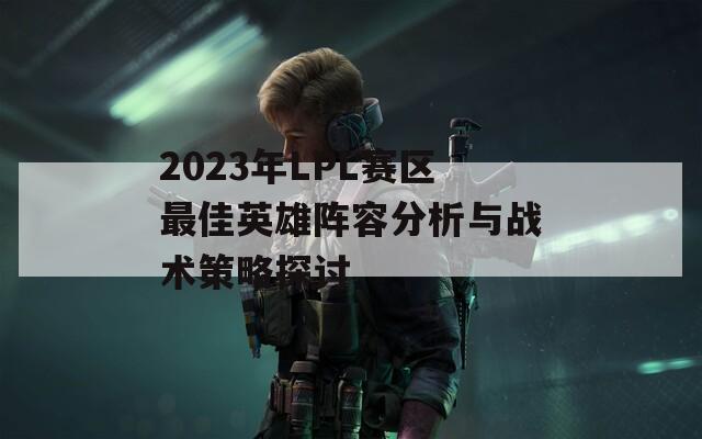 2023年LPL赛区最佳英雄阵容分析与战术策略探讨