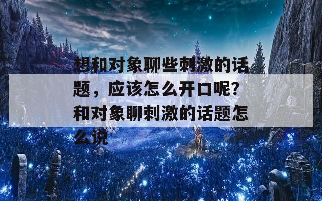 想和对象聊些刺激的话题，应该怎么开口呢？和对象聊刺激的话题怎么说