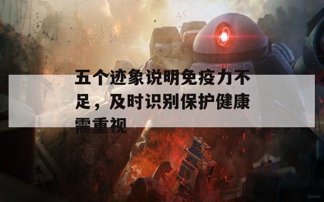 五个迹象说明免疫力不足，及时识别保护健康需重视