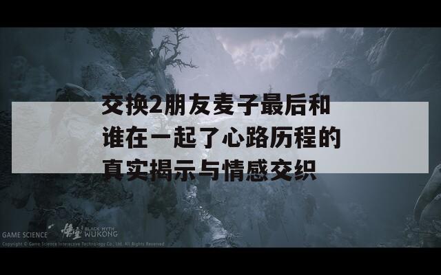 交换2朋友麦子最后和谁在一起了心路历程的真实揭示与情感交织