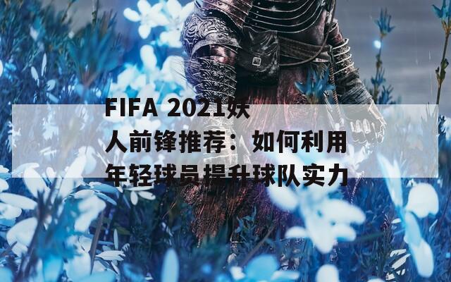 FIFA 2021妖人前锋推荐：如何利用年轻球员提升球队实力