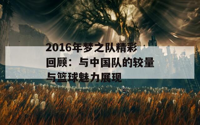 2016年梦之队精彩回顾：与中国队的较量与篮球魅力展现