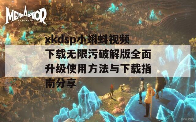 xkdsp小蝌蚪视频下载无限污破解版全面升级使用方法与下载指南分享