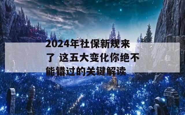 2024年社保新规来了 这五大变化你绝不能错过的关键解读