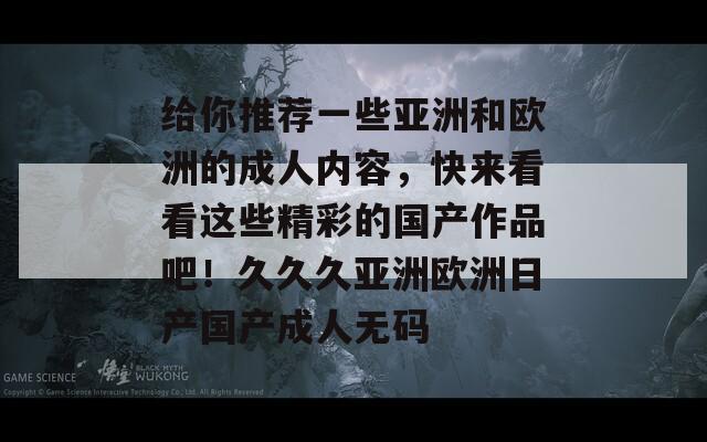 给你推荐一些亚洲和欧洲的成人内容，快来看看这些精彩的国产作品吧！久久久亚洲欧洲日产国产成人无码