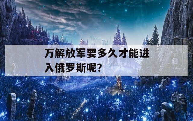 万解放军要多久才能进入俄罗斯呢？