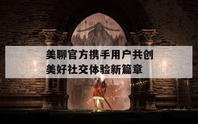 美聊官方携手用户共创美好社交体验新篇章