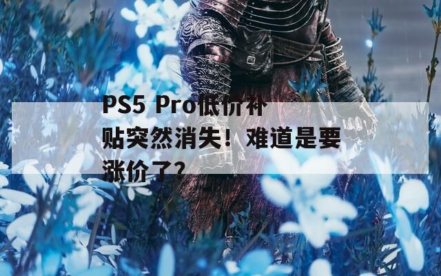 PS5 Pro低价补贴突然消失！难道是要涨价了？