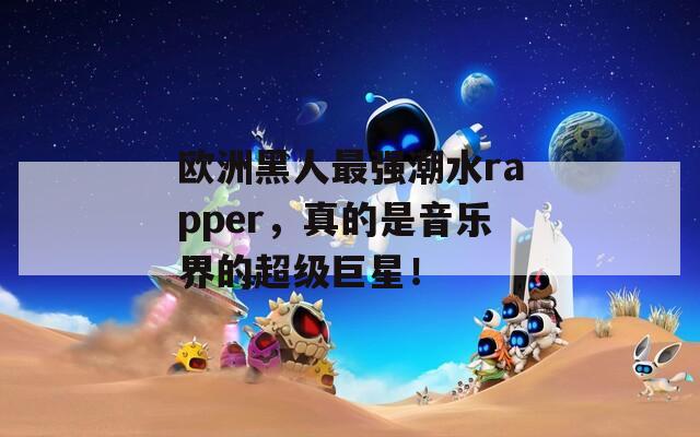 欧洲黑人最强潮水rapper，真的是音乐界的超级巨星！