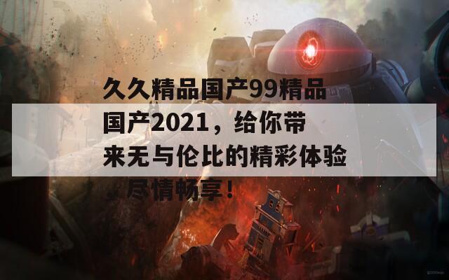 久久精品国产99精品国产2021，给你带来无与伦比的精彩体验，尽情畅享！