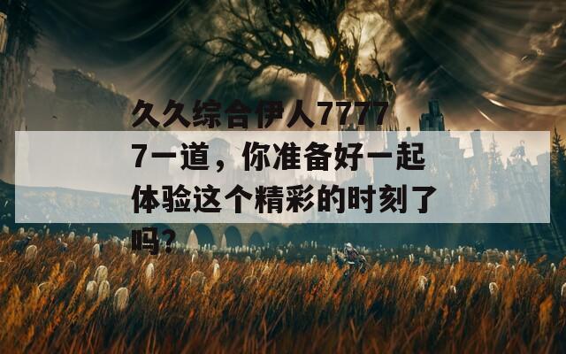 久久综合伊人77777一道，你准备好一起体验这个精彩的时刻了吗？