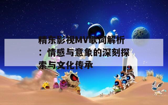 精东影视MV歌词解析：情感与意象的深刻探索与文化传承