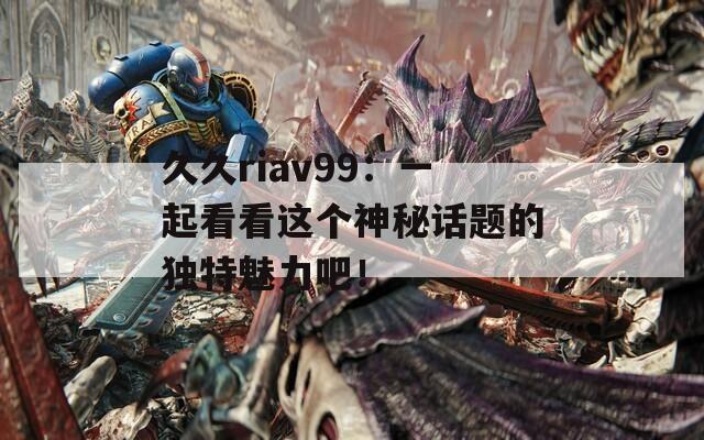 久久riav99：一起看看这个神秘话题的独特魅力吧！