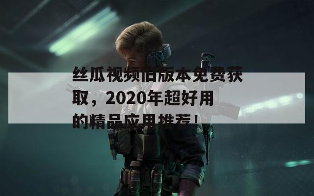 丝瓜视频旧版本免费获取，2020年超好用的精品应用推荐！