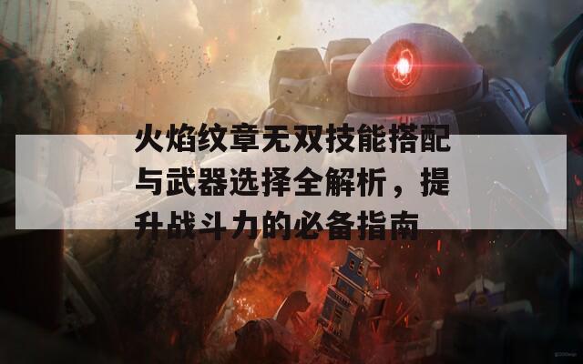 火焰纹章无双技能搭配与武器选择全解析，提升战斗力的必备指南