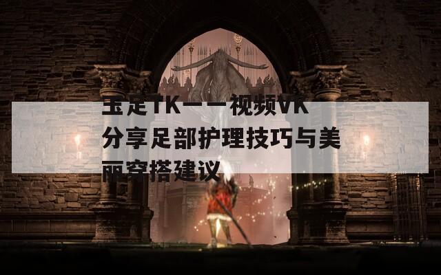 玉足TK一一视频VK分享足部护理技巧与美丽穿搭建议