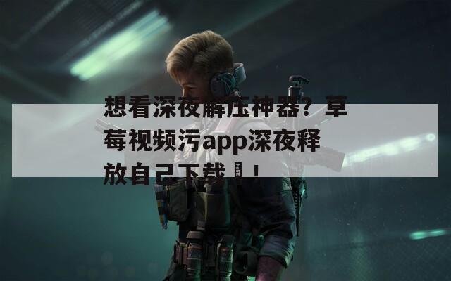 想看深夜解压神器？草莓视频污app深夜释放自己下载汅！