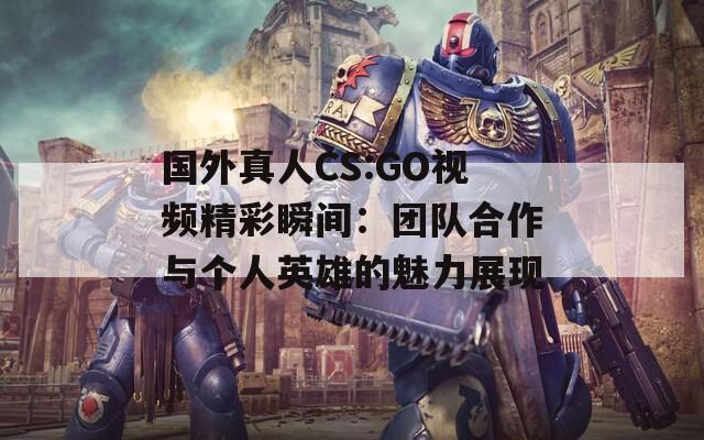 国外真人CS:GO视频精彩瞬间：团队合作与个人英雄的魅力展现