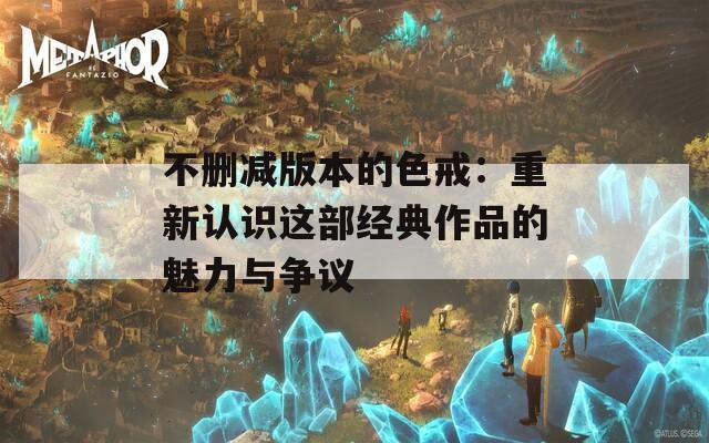 不删减版本的色戒：重新认识这部经典作品的魅力与争议