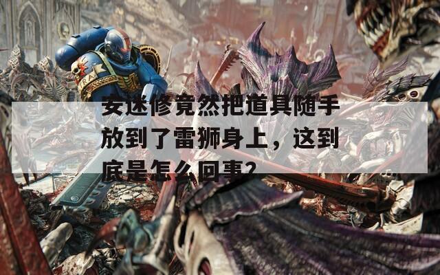 安迷修竟然把道具随手放到了雷狮身上，这到底是怎么回事？